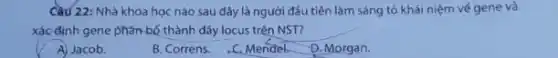 Cầu 22: Nhà khoa học nào sau đây là người đầu tiên làm sáng tỏ khái niệm vé gene và
xác định gene phân bố thành dãy locus trên NST?
A) Jacob.
B. Correns.
C. Mendel D. Morgan.