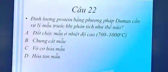 Câu 22
- Định lượng protein bang phicong pháp Dumas can
xử lý mẫu trước khi phân tích như the nào?
A Đốt cháy mâu ở nhiệt độ cao (700-1000^circ C)
B. Chung cắt máu
C. Vô cơ hóa mâu
D. Hòa tan mâu