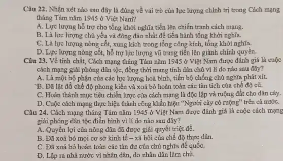 Câu 22. Nhận xét nào sau đây là đúng về vai trò của lực lượng chính trị trong Cách mạng
tháng Tám nǎm 1945 ở Việt Nam?
A. Lực lượng hỗ trợ cho tổng khởi nghĩa tiến lên chiến tranh cách mạng.
B. Là lực lượng chủ yếu và đông đảo nhất để tiên hành tổng khởi nghĩa.
C. Là lực lượng nòng cột, xung kích trong tổng công kích , tổng khởi nghĩa.
D. Lực lượng nòng côt, hỗ trợ lực lượng vũ trang tiền lên giành chính quyên.
Câu 23. Về tính chất, Cách mạng tháng Tám nǎm 1945 ở Việt Nam được đánh giá là cuộc
cách mạng giải phóng dân tộc, đồng thời mang tính dân chủ vì lí do nào sau đây?
A. Là một bộ phận của các lực lượng hoà bình, tiến bộ chồng chủ nghĩa phát xít.
B. Đã lật đô chế độ phong kiến và xoá bỏ hoàn toàn các tàn tích của chế độ cũ.
C. Hoàn thành mục tiêu chiên lược của cách mạng là độc lập và ruộng đất cho dân cày.
D. Cuộc cách mạng thực hiện thành công khẩu hiệu *Người cày có ruộng" trên cả nướC.
Câu 24. Cách mạng tháng Tám nǎm 1945 ở Việt Nam được đánh giá là cuộc cách mạng
giải phóng dân tộc điển hình vì lí do nào sau đây?
A. Quyên lợi của nông dân đã được giải quyết triệt để.
B. Đã xoá bỏ mọi cơ sở kinh tế - xã hội của chế độ thực dân.
C. Đã xoá bỏ hoàn toàn các tàn dư của chủ nghĩa để quốC.
D. Lập ra nhà nước vì nhân dân , do nhân dân làm chủ.