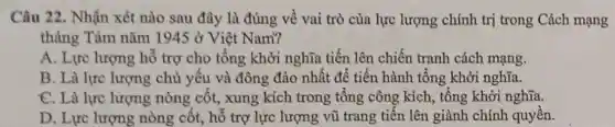 Câu 22. Nhận xét nào sau đây là đúng về vai trò của lực lượng chính trị trong Cách mạng
tháng Tám nǎm 1945delta  Việt Nam?
A. Lực lượng hỗ trợ cho tổng khởi nghĩa tiến lên chiến tranh cách mạng.
B. Là lực lượng chủ yếu và đông đảo nhất để tiến hành tổng khởi nghĩa.
C. Là lực lượng nòng cốt, xung kích trong tổng công kích, tổng khởi nghĩa.
D. Lực lượng nòng cột, hô trợ lực lượng vũ trang tiên lên giành chính quyên.