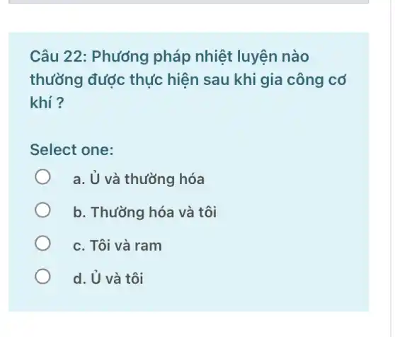 Câu 22: Phướng pháp nhiệt luyện nào
thường được thực hiện sau khi gia công cơ
khí ?
Select one:
a. U và thường hóa
b. Thường hóa và tôi
c. Tôi và ram
d. U và tôi