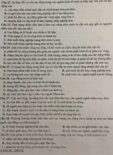 Câu 22. Sự thay đổi cơ cấu lao động trong các ngành kinh tế nước ta hiện nay chủ yếu do tác
động của
A. việc thực hiện chính sách dân số và kế hoạch hóa gia đình.
B. cơ giới hóa nên sản xuất nông nghiệp cần ít lao động hơn.
C. phân bố dân cư, lao động giữa các vùng ngày càng hợp lí.
D. chuyển dịch cơ cấu kinh tế theo hướng công nghiệp hóa.
Câu 23. Tình trạng thiếu việc làm ở khu vực nông thôn nước ta vẫn còn gay gắt do nguyên
nhân chủ yếu nào sau đây?
A. Lao động có kĩ thuật cao chiếm tỉ lệ thấp.
B. Tình trạng di cư từ nông thôn ra thành thị.
C. Sản xuất nông nghiệp mang tính mùa vụ cao.
D. Sản xuất nông nghiệp mang tính tự túc, tự cấp.
Câu 24. Quá trình phân công lao động xã hội nước ta chậm chuyển biến chủ yếu do
A. phân bố lao động không đều giữa các ngành, các thành phần kinh tế và giữa các vùng.
B. chậm chuyển dịch cơ cấu kinh tế , chất lượng, nǎng suất và thu nhập của lao động thấp.
C. quá trình đô thị hóa diễn ra chậm, trình độ đô thị hóa thấp và phân bố đô thị không đều.
D. quy mô dân số lớn, cơ cấu dân số trẻ, tốc độ gia tǎng dân số giảm nhưng vẫn còn cao.
Câu 25. Tỉ trọng lao động trong khu vực có vốn đầu tư nước ngoài tǎng nhanh chủ yếu do
A. tình hình phát triển kinh tế trong nướC.
B. quá trình đô thị hóa, công nghiệp hóa.
C. xu hướng mở cửa , hội nhập quốc tế.
D. phát triển các ngành nghề truyền thống.
Câu 26. Lao động nước ta hiện nay
A. tǎng nhanh, chủ yếu có trình độ kĩ thuật cao.
B. tương đối đông , tập trung chủ yếu ở thành thị.
C. đông đảo, chủ yếu làm việc ở khu vực dịch vụ.
D. trè, chủ yếu làm việc ở khu vực ngoài Nhà nướC.
Câu 27. Việc mở rộng, đa dạng hóa các loại hình đào tạo, các ngành nghề nhằm mục đích
A. thu hút đầu tư, đẩy mạnh hợp tác quốc tế về xuất khẩu lao động.
B. để người lao động tự tạo hoặc tìm kiểm việc làm thuận lợi hơn.
C. đây mạnh chuyên dịch cơ cấu dân số nông thôn và thành thị.
D. thực hiện kể hoạch hóa gia đình , kiềm chế tốc độ tǎng dân số.
Câu 28. Phương hướng trước tiên làm cho lực lượng lao động trẻ ở nước ta sớm trở thàn
nguồn lao động có chất lượng là
A. tổ chức hướng nghiệp thật chu đáo.
B. lập nhiều cơ sở giới thiệu việc làm.
C. tô chức giáo dục, đào tạo thật họp lí.
D. mở rộng các ngành nghề thủ công.
Câu 29. Giải pháp có tính thiết thực đề nâng cao nǎng suất lao động xã hội ở nước ta là
A. nâng cao thu nhập của người lao động.
B. tǎng cường đâu tư cho giáo dục , đào tạo.
C. phân bố lại lao động giữa thành thị và nông thôn.
:V ĐẢO LÊ- THPT SC