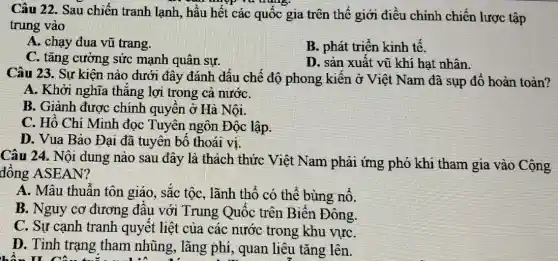 Câu 22. Sau chiến tranh lạnh, hầu hết các quốc gia trên thế giới điều chỉnh chiến lược tập
trung vào
A. chạy đua vũ trang.
B. phát triển kinh tê.
C. tǎng cường sức mạnh quân sự.
D. sản xuất vũ khí hạt nhân.
Câu 23. Sự kiện nào dưới đây đánh dâu chế độ phong kiến ở Việt Nam đã sụp đổ hoàn toàn?
A. Khởi nghĩa thǎng lợi trong cả nướC.
B. Giành được chính quyền ở Hà Nôi.
C. Hồ Chí Minh đọc Tuyên ngôn Độc lập.
D. Vua Bảo Đại đã tuyên bố thoái V1.
Câu 24. Nội dung nào sau đây là thách thức Việt Nam phải ứng phó khi tham gia vào Cộng
đồng ASEAN?
A. Mâu thuẫn tôn giáo, sắc tộc, lãnh thổ có thể bùng nô.
B. Nguy cơ đương đâu với Trung Quốc trên Biển Đông.
C. Sự cạnh tranh quyết liệt của các nước trong khu vựC.
D. Tình trạng tham nhũng, lãng phí, quan liêu tǎng lên.