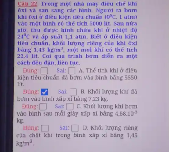 Câu 22. Trong một nhà máy điều chế khí
ôxi và san sang các bình . Người ta bơm
khí ôxi ở điều kiện tiêu chuẩn ( 0^0C , 1 atm)
vào một bình có thế tích 5000 lít. Sau nửa
giờ, thu được bình chứa khí ở nhiệt đô
24^circ C và áp suất 1 ,1 atm. Biết ở điều kiện
tiêu chuẩn , khối lượng riêng của khí ôxi
bǎng 1,43kg/m^3 , một mol khí có thể tích
22,4 lít. Coi quá trình bơm diễn ra một
cách đều đặn , liên tụC.
Đúng: square  Sai: square  A. Thể tích khí ở điều
kiện tiêu chuẩn đã bơm vào bình bằng 5550
lít.
Đúng:	Sai: square  B. Khối lượng khí đã
bơm vào bình xấp xỉ bằng 7 ,23 kg.
Đúng: square  Sai: square  C. Khối lượng khí bơm
vào bình sau mỗi giây xấp xỉ bǎng 4,68cdot 10^-3
kg.
. Đúng: square  Sai: square  D. Khối lượng riêng
của chất khí trong bình xấp xỉ bǎng 1 ,45
kg/m^3