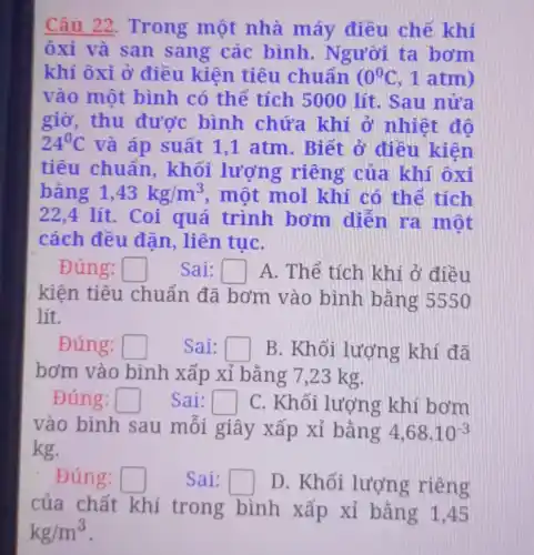 Câu 22 . Trong một nhà máy điều chế khí
ôxi và san sang các bình. Người ta bơm
khí ôxi ở điều kiên tiêu chuẩn ( 0^0C 1 atm)
vào một bình có thể tích 5000 lít . Sau nửa
giờ, thu được bình chứa khi ở nhiệt đô
24^circ C
và áp suất 1 ,1 atm. Biết ở điều kiện
tiêu chuẩn., khối lượng riêng của khí ôxi
bǎng 1,43kg/m^3 , một mol khí có thể tích
22,4 lít . Coi quá trình bơm diễn ra một
cách đều đặn, liên tụC.
Đúng: square  Sai: square  A. Thể tích khi ở điều
kiện tiêu chuẩn đã bơm vào bình bằng 5550
lít.
Đúng: square  Sai: square  B. Khối lượng khí đã
bơm vào bình xấp xỉ bằng 7,23 kg.
Đúng: square  Sai: square  C. Khối lượng khí bơm
vào bình sau mỗi giây xấp xi bǎng 4,68.10^-3
kg.
Đúng: square  Sai: square  D. Khối lượng riêng
của chất khí trong bình xấp xi bảng 1,45