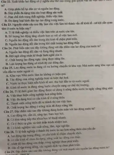 Câu 22. Xuất khầu lao động có ý nghĩa như thế nào trong giải quyết vǎn đề việc tam to muốc
ta?
A. Giáp phân bố lại dân cư và nguồn lao động.
B. Góp phần đa dạng hóa các hoạt động sán xuất.
C. Hạn chế tinh trạng thất nghiệp, thiếu việc làm.
D. Đa dạng loại hình đào tạo lao động trong nướC.
Câu 23. Nguyên nhân nào sau đây làm cho việc làm trớ thành vấn đề kinh tế - xã hội cần quan
tâm ở nước ta hiện nay?
A. Tỉ lệ thất nghiệp và thiếu việc làm trên cả nước còn lớn.
B. Số lượng lao động tǎng nhanh hơn so với số việc làm mới.
C. Nguồn lao động dồi dảo trong khí kinh tế chậm phát triển.
D. Nguồn lao động dồi dào trong khí chất lượng lao động thấp.
Câu 24. Phát biểu nào sau đây không đúng với đặc điểm của lao động của nước ta?
A. Nguồn lao động dồi dào và đang tǎng nhanh.
B. Đội ngũ công nhân kĩ thuật lành nghề còn ít.
C. Chất lượng lao động ngày càng được nâng lên.
D. Lực lượng lao động có trình độ cao đông đảo.
Câu 25. Lao động nước ta đang có xu hướng chuyển từ khu vực Nhà nước sang khu vực có
vốn đầu tư nước ngoài vi
A. Khu vực Nhà nước làm ǎn không có hiệu quả.
B. Tác động của công nghiệp hoá và hiện đại hoá.
C. Nước ta thực hiện nền kinh tế mở, thu hút đầu tư từ nước ngoài.
D. Kinh tế nước ta đang từng bước chuyển sang cơ chể thị trường.
Câu 26. Tỉ lệ thời gian lao động được sử dụng ở nông thôn nước ta ngày càng tǎng nhờ
A. Việc thực hiện công nghiệp hoá nông thôn.
B. Việc đa dạng hoá cơ cấu kinh tế ở nông thôn.
C. Thanh niên nông thôn đã ra thành thị tim việc làm.
D. Chất lượng lao động ở nông thôn đã được nâng lên.
Câu 27. Đặc điểm nào sau đây không đúng hoàn toàn với lao động nước ta?
A. Lao động trẻ , cần củ, sáng tạo , ham học hói.
B. Có khả nǎng tiếp thu khoa học kĩ thuật nhanh.
C. Có ý thức tự giác và tính thần trách nhiệm cao.
D. Có kinh nghiệm sản xuất nông, lâm , ngư nghiệp.
Câu 28. Tỉ lệ thất nghiệp ở thành thị nước ta cao hơn nông thón chú yếu do
A. lao động tập trung đông, cơ cấu kinh tế chậm chuyển dịch.
B. cơ cấu kinh tế chưa đa dạng,nǎng suất lao động con thấp
C. trình độ lao động còn thấp, công nghiệp chưa phát triển.
D. dân số tập trung đông, các ngành dịch vụ chưa phát triển.
Câu 29. Đặc điêm nào sau đây không đúng với mặt mạnh của nguồn lao động nưoc ta?
7