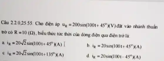 Câu 2.2.0 ,25.55: Cho điện áp
u_(R)=200sin(100t+45^circ )(V) đặt vào nhánh thuần
trở có R=10(Omega ) , biểu thức tức thời của dòng điện qua điện trở là:
a i_(R)=20sqrt (2)sin(100t+45^circ )(A)
b i_(R)=20sin(100t+45^circ )(A)
C i_(R)=20sqrt (2)sin(100t+135^circ )(A)
d i_(R)=20sin(100t-45^circ )(A)