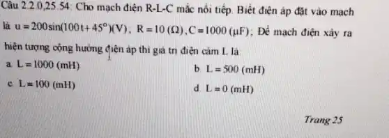 Câu 2.2.025.54: Cho mạch điện R-L-C mắc nối tiếp. Biết điện áp đặt vào mạch
là u=200sin(100t+45^circ )(V);R=10(Omega ),C=1000(mu F) : Để mạch điện xảy ra
hiện tượng cộng hưởng điện áp thì giá trị điện cảm L là:
a L=1000(mH)
b L=500(mH)
c L=100(mH)
d L=0(mH)