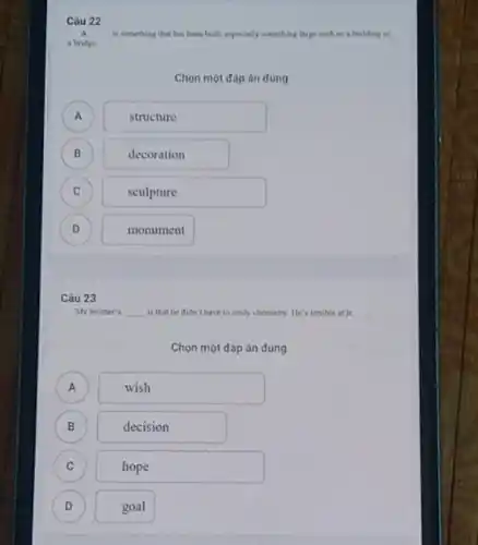 Câu 22
A __ is something that has been built, expecially something large such as a building or
a bridge.
Chọn một đóp án đúng
A A
structure
B
)
decoration
C C
sculpture
D )
monument
Câu 23
My brother's __ is that he didn't have to study chemistry He's terrible at jt.
Chọn một đáp án düng
A )
wish
B
decision
C
hope
D
goal