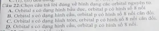 Câu 22:Chọn câu trả lời đúng về hình dạng các orbital nguyên tử.
A. Orbital s có dạng hình bầu dục , orbital p có hình số 8 nối
B. Orbital s có dạng hình cầu, orbital p có hình số 8 nổi cân đối.
C. Orbital s có dạng hình tròn, orbital p có hình sô 8 nổi cân đối.
D. Orbital s có dạng hình cầu, orbital p có hình sô 8 nôi.