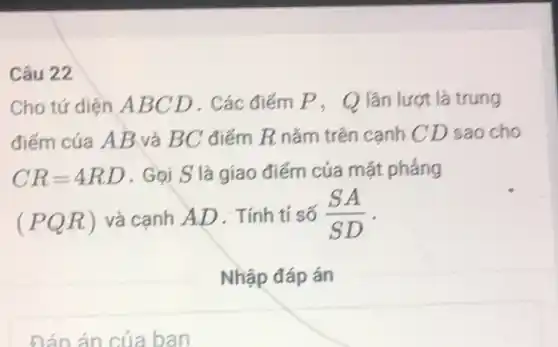 Câu 22
Cho tứ diện A BCD . Các điểm P , Q lần lượt là trung
điểm của AB và BC điểm R nắm trên cạnh C D sao cho
CR=4RD . Gọi S là giao điểm của mặt phẳng
(PQR) và cạnh AD . Tính tỉ số (SA)/(SD) -
Nhập đáp án
Đán án của ban