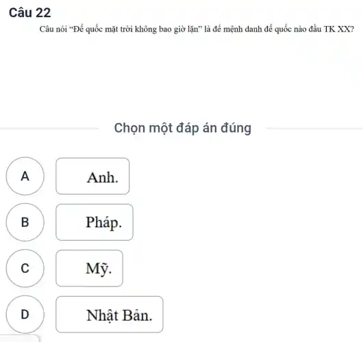 Câu 22
Câu nói *Đế quốc mặt trời không bao giờ lặn" là để mệnh danh đế quốc nào đầu TK XX?
Chọn một đáp án đúng
A Anh.
B
Pháp.
A
B
C
C
Mỹ.
D
D
Nhật Bản.