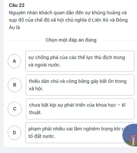 Câu 22
Nguyên nhân khách quan dẫn đến sự khủng hoảng và
sụp đổ của chế độ xã hội chủ nghĩa ở Liên Xô và Đông
Âu là
Chọn một đáp án đúng
A )
sự chống phá của các thế lực thù địch trong
và ngoài nước.
B
thiếu dân chủ và công bằng gây bất ổn trong
B
xã hội.
C
chưa bắt kịp sự phát triển của khoa học -ktilde (i)
thuật.
.
D . )
phạm phải nhiều sai lầm nghiêm trọng khi c
tổ đất nước.