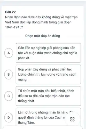 Câu 22
Nhận định nào dưới đây không đúng về mặt trận
Việt Nam độc lập đồng minh trong giai đoạn
1941-1945?
Chọn một đáp án đúng
A
Gắn liền sự nghiệp giải phóng của dân
tộc với cuộc đấu tranh chống chủ nghĩa
.
phát xít.
B
mạng.
Góp phần xây dựng và phát triển lực
lượng chính trị , lực lượng vũ trang cách
C dấu sự ra đời của mặt trận dân tộc
Tổ chức mặt trận tiêu biểu nhất , đánh
v
thống nhất.
D quyết định thẳng lợi của Cách n
Là một trong những nhân tố hàng +
v
tháng Tám.