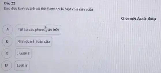 Câu 22
Đạo đức kinh doanh có thể được coi là một khía cạnh của
Chọn một đáp án đúng
A
Tất cả các phươn án trên
B B
Kinh doanh toàn cầu
C C
) Luân lí
D Luật lệ D