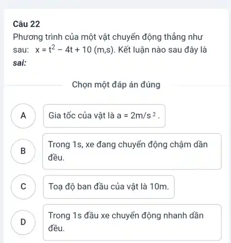 Câu 22
Phương trình của một vật chuyển động thẳng như
sau: x=t^2-4t+10(m,s) . Kết luận nào sau đây là
sai:
Chọn một đáp án đúng
A Gia tốc của vật là a=2m/s^2 A
B
đều.
B
Trong 1s, xe đang chuyển động chậm dần
C Toạ độ ban đầu của vật là 10m. C
D
đều.
Trong 1s đầu xe chuyển động nhanh dần
.