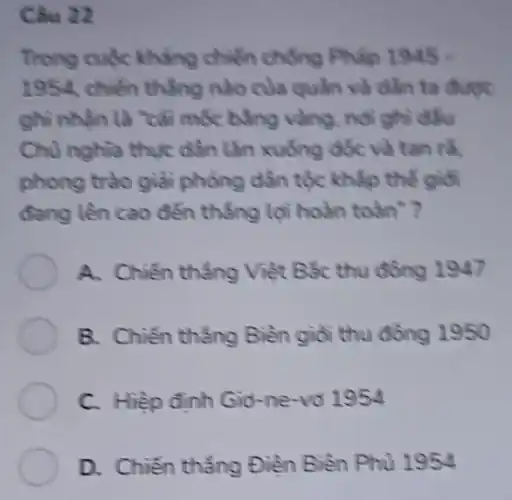 Câu 22
Trong cuộc kháng chiến chống Pháp 1
1954, chiến thẳng nào của quần và dần ta
ghi nhận là "cái mốc bằng vàng, nói ghi đầu
Chủ nghĩa thực dần lǎn xuống dốc và tan ra.
phong trào giải phỏng dần tộc khắp thế giới
đang lên cao đến thẳng lợi hoàn toàn"?
A. Chiến thẳng Việt Bắc thu đồng 1947
B. Chiến thẳng Biên giỏi thu đồng 1950
C. Hiệp định Giờ -ne-vô 1954
D. Chiến thẳng Điền Biền Phủ 1954