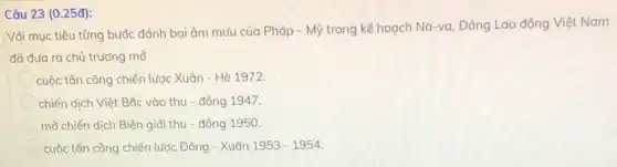 Câu 23 (0.25đ):
Vổi mục tiêu từng bước đánh bại âm mưu của Pháp -Mỹ trong kế hoạch Na-va, Đảng Lao động Việt Nam
đã đưa ra chủ trương mỏ
cuộc tấn công chiến lược Xuân - Hè 1972.
chiến dịch Việt Bắc vào thu - đông 1947.
mở chiến dịch Biên giới thu - đông 1950.
cuộc tấn công chiến lược Đông - Xuân 1953-1954