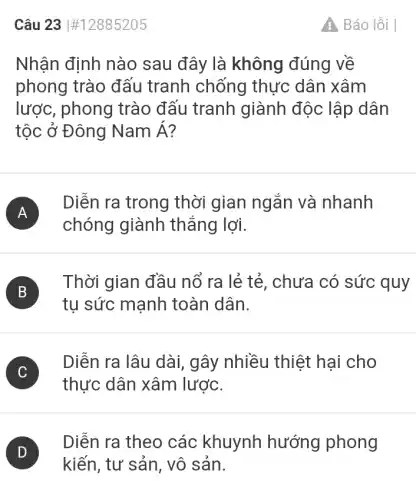 Câu 23 #12885205
Nhận định nào sau đây là không đúng về
phong trào đấu tranh chống thực dân xâm
lược, phong trào đấu tranh giành độc lập dân
tộc ở Đông NamA
A )
Diễn ra trong thời gian ngắn và nhanh
chóng giành thẳng lợi.
B
Thời gian đầu nố ra lẻ tẻ , chưa có sức quy
B
tụ sức mạnh toàn dân.
C )
Diễn ra lâu dài,gây nhiều thiệt hai cho
thực dân xâm lược.
)
Diễn ra theo các khuynh hướng phong
kiến, tư sản, vô sản.
Báo lỗi I