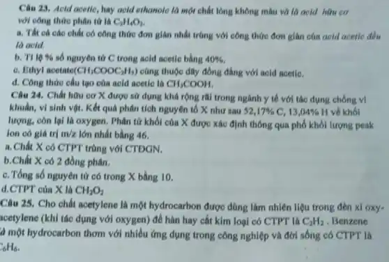 Câu 23. Aeld acetic , hay aold ethanoic là một chất lỏng không màu và là acid hữu cơ
với công thức phân tứ là C_(2)H_(4)O_(2)
a. Tất cá các chất có công thức đơn giản nhất trùng với công thức đơn gián của aold acetle đều
là acid.
b. TI lệ %  số nguyên tử C trong acid acetic bằng 40% 
c. Ethyl acetate (CH_(3)COOC_(2)H_(5)) cùng thuộc dãy đồng đẳng với acid acetic.
d. Công thức cấu tạo của acid acetic là CH_(3)COOH
Câu 24. Chất hữu cơ X được sử dụng khả rộng rãi trong ngành y tế với tác dụng chống vị
khuẩn, vì sinh vột . Kết quả phân tích nguyên tố X như 52,17% C,13,04%  H về khối
lượng, còn lại là oxygen. Phân tử khối của X được xác định thông qua phổ khối lượng peak
ion có giá trị m/z lớn nhất bằng 46.
a. Chất X có CTPT trùng với CTDGN.
b.Chất X có 2 đồng phân.
c. Tổng số nguyên tử có trong X bằng 10.
d.CTPT của X là CH_(2)O_(2)
Câu 25. Cho chất acetylene là một hydrocarbon được dùng làm nhiên liệu trong đèn xl oxy-
acetylene (khi tác dụng với oxygen) để hàn hay cắt kim loại có CTPT là C_(2)H_(2) . Benzene
là một hydrocarbon thơm với nhiều ứng dụng trong công nghiệp và đời sống có CTPT là
C_(6)H_(6)