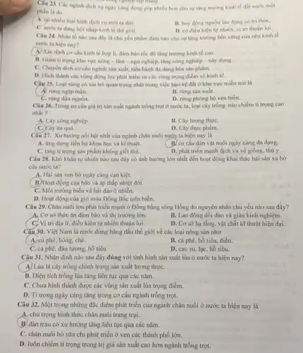 Câu 23. Các ngành dịch vụ ngày càng đóng góp nhiều hơn cho sự tǎng trường kinh tế đất nước một
a công nghiệp tập trung.
phần là do
A. có nhiều loại hình dịch vụ mới ra đời.
B. huy động nguồn lao động có trí thức,
C. nước ta dang hội nhập kinh tế thế giới.
D. có điều kiện tự nhiên, vị trí thuận lợi.
Câu 24. Nhân tố nào sau đây là chủ yếu nhằm đảm bảo cho sự tǎng trường bền vững của nền kinh tế
nước ta hiện nay?
(A) Xác định cơ cấu kinh tế hợp lí, đảm bảo tốc độ tǎng trưởng kinh tế cao.
B. Giảm ti trọng khu vực nông -lâm - ngư nghiệp.tǎng công nghiêp -xây dựng.
C. Chuyển dịch cơ cấu ngành sản xuất.tiến hành đa dạng hóa sản phẩm.
D. Hinh thành các vùng động lực phát triển và các vùng trọng điểm về kinh tế.
Câu 25. Loại rừng có vai trò quan trọng nhất trong việc bảo vệ đất ở khu vực miền núi là
A. rừng ngập mạn.
B. rừng sản xuât.
C. rừng đầu nguồn.
D. rừng phòng hộ ven biển.
Câu 26. Trong co cấu giá trị sản xuất ngành trồng trọt ở nước ta, loại cây trồng nào chiếm tỉ trọng cao
nhất ?
A. Cây công nghiệp.
B. Cây lương thựC.
C. Cây ǎn quả.
D. Cây thực phẩm.
Câu 27. Xu hướng nổi bật nhất của ngành chǎn nuôi nước ta hiện nay là
A. ứng dụng tiến bộ khoa học và kĩ thuật.
B. cơ cấu đàn vật nuôi ngày càng đa dạng.
C. tǎng ti trọng sản phẩm không giết thịt.
D. phát triển mạnh dịch vụ về giống thú y.
Câu 28. Khó khǎn tự nhiên nào sau đây có ảnh hưởng lớn nhất đến hoạt động khai thác hải sản xa bờ
của nước ta?
A. Hải sản ven bờ ngày càng cạn kiệt.
B. Hoạt động của bão và áp thấp nhiệt đới.
C. Môi trường biển và hải đảo ô nhiễn.
D. Hoạt động của gió mùa Đông Bắc trên biển.
Câu 29. Chǎn nuôi lợn phát triển mạnh ở Đồng bằng sông Hồng do nguyên nhân chủ yếu nào sau đây?
A. Cơ sở thức ǎn đảm bảo và thị trường lớn.
B. Lao động dồi dào và giàu kinh nghiệm.
C, Vị trí địa lí, điều kiện tự nhiên thuận lợi.
D. Cơ sở hạ tầng vật chất kĩ thuật hiện đại.
Câu 30. Việt Nam là nước đứng hàng đầu thế giới về các loại nông sản như
A, cà phê, bông, chè.
B. cà phê, hồ tiêu, điều
C. cà phê, đậu tương, hồ tiêu.
D. cao su, lạc hồ tiêu.
Câu 31. Nhận định nào sau đây đúng với tình hình sản xuất lúa ở nước ta hiện nay?
A) Lúa là cây trồng chính trong sản xuất lương thựC.
B. Diện tích trồng lúa tǎng liên tục qua các nǎm.
C. Chưa hình thành được các vùng sản xuất lúa trọng điểm.
D. Tỉ trọng ngày càng tǎng trong cơ cấu ngành trồng trọt.
Câu 32. Một trong những đặc điểm phát triển của ngành chǎn nuôi ở nước ta hiện nay là
A. chú trọng hình thức chǎn nuôi trang trại.
B. đàn trâu có xu hướng tǎng liên tục qua các nǎm.
C. chǎn nuôi bò sữa chi phát triển ở ven các thành phố lớn.
D. luôn chiếm ti trọng trong trị giá sản xuất cao hơn ngành trồng trọt.