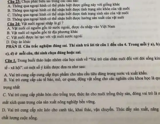 Câu 23: Chọn phát biểu sai trong các cau sau:
A. Thông qua ngoại hình có thể phân biệt được giống này với giống khác
B. Thông qua ngoại hình có thể nhận biết được tình trạng sức khỏe của vật nuôi
C. Thông qua ngoại hình có thể nhận biết được tình trạng sinh sản của vật nuôi
D. Thông qua ngoại hình có thể nhận biết được hướng sản xuất của vật nuôi
Câu 24: Vật nuôi ngoại nhập là gì ?
A. Vật nuôi có nguồn gốc từ nước ngoài, được du nhập vào Việt Nam
B. Vật nuôi có nguồn gốc từ địa phương khác
C. Vật nuôi được lai tạo với vật nuôi nước ngoài
D. Đáp án khác
PHÀN II. Câu trắc nghiệm đúng sai. Thí sinh trả lời từ câu 1 đến câu 4. Trong mỗi ý a), b)
c), d) ở mỗi câu, thí sinh chọn đúng hoặc sai.
Câu 1. Trong buổi thảo luận nhóm của học sinh về "Vai trò của chǎn nuôi đối với đời sống kin
tế - xã hội". có một số ý kiến được đưa ra như sau:
A. Vai trò cung cấp cung cấp thực phẩm cho nhu câu tiêu dùng trong nước và xuất khẩu.
B. Vai trò cung cấp các tế bào , mô, cơ quan, động vật sống cho các nghiên cứu khoa học là qu
trọng nhất
C. Vai trò cung cấp phân bón cho trồng trọt, thức ǎn cho nuôi trồng thủy sản, đóng vai trò là n
mắt xích quan trọng của sản xuất nông nghiệp bền vững.
D. Vai trò cung cấp sức kéo cho , vận chuyển. Thúc đẩy sản xuất, nâng
chất lượng cuộc sống.