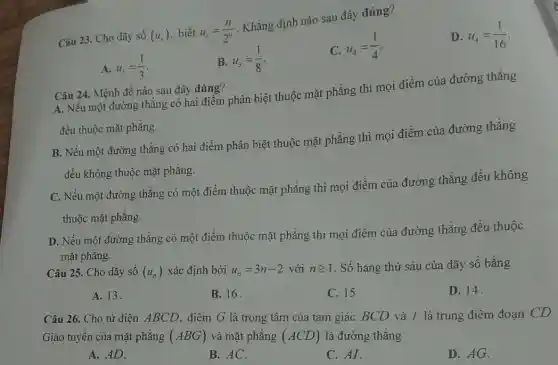 Câu 23. Cho dãy số (u_(n)) biết u_(n)=(n)/(2^n)
. Khẳng định nào sau đây đúng?
D. u_(4)=(1)/(16)
A. u_(3)=(1)/(3)
B. u_(3)=(1)/(8)
C.
u_(4)=(1)/(4)
Câu 24. Mệnh đề nào sau đây đúng?
A. Nếu một đường thẳng có hai điểm phân biệt thuộc mặt phẳng thì mọi điểm của đường thẳng
đều thuộc mặt phẳng.
B. Nếu một đường thẳng có hai điểm phân biệt thuộc mặt phẳng thì mọi điểm của đường thẳng
đều không thuộc mặt phǎng.
C. Nếu một đường thẳng có một điểm thuộc mặt phẳng thì mọi điểm của đường thẳng đều không
thuộc mặt phẳng.
D. Nếu một đường thẳng có một điểm thuộc mặt phẳng thì mọi điểm của đường thẳng đều thuộc
mặt phǎng.
Câu 25. Cho dãy số (u_(n)) xác định bởi u_(n)=3n-2 với ngeqslant 1 . Số hạng thứ sáu của dãy số bằng
A. 13
B. 16
C. 15
D. 14.
Câu 26. Cho tứ diện ABCD. điểm G là trọng tâm của tam giác BCD và I là trung điểm đoạn CD.
Giao tuyến của mặt phǎng (ABG) và mặt phẳng (ACD) là đường thǎng
A. AD.
B. AC.
C. AI.
D. AG.