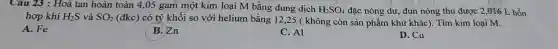 Câu 23 : Hoà tan hoàn toàn 4 ,05 gam một kim loại M bằng dung dịch H_(2)SO_(4) đặc nóng dư, đun nóng thu được 2 ,016 L hỗn
hợp khí H_(2)S và SO_(2)
(đkc) có tỷ khối so với helium bằng 12,25 ( không còn sản phẩm khử khác). Tìm kim loại M.
A. Fe
B. Zn
C. Al
D. Cu