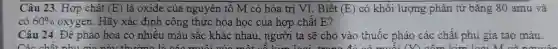 Câu 23. Hợp chất (E) là oxide của nguyên tố M có hóa trị VI. Biết (E) có khối lượng phân tử bǎng 80 amu và
có 60%  oxygen. Hãy xác định công thức hóa học của hợp chất E?
Câu 24. Đề pháo hoa có nhiều màu sắc khác nhau , người ta sẽ cho vào thuốc pháo các chất phụ gia tao màu.
Các	kim loại M v
