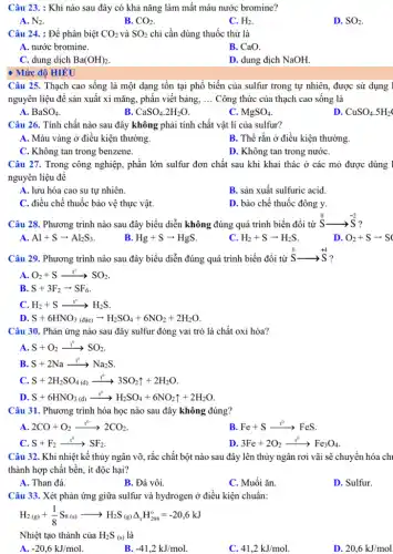 Câu 23. : Khí nào sau đây có khả nǎng làm mất màu nước bromine?
A. N_(2)
B. CO_(2)
C. H_(2)
D. SO_(2)
Câu 24. : Để phân biệt CO_(2) và SO_(2) chỉ cần dùng thuốc thử là
A. nước bromine.
B. CaO.
C. dung dịch Ba(OH)_(2)
D. dung dịch NaOH.
Mức độ HIÊU
Câu 25. Thạch cao sống là một dạng tồn tại phổ biến của sulfur trong tự nhiên, được sử dụng 1
nguyên liệu để sản xuất xi mǎng, phấn viết bảng, __ Công thức của thạch cao sống là
A. BaSO_(4)
B. CaSO_(4).2H_(2)O
C. MgSO_(4)
D CuSO_(4).5H_(2)
Câu 26. Tính chất nào sau đây không phải tính chất vật lí của sulfur?
A. Màu vàng ở điều kiện thường.
B. Thể rắn ở điều kiện thường.
C. Không tan trong benzene.
D. Không tan trong nướC.
Câu 27. Trong công nghiệp, phần lớn sulfur đơn chất sau khi khai thác ở các mỏ được dùng 1
nguyên liệu để
A. lưu hóa cao su tự nhiên.
B. sản xuất sulfuric acid.
C. điều chế thuốc bảo vệ thực vật.
D. bào chế thuốc đông y.
Câu 28. Phương trình nào sau đây biểu diễn không đúng quá trình biến đổi từ S.
stackrel (0)(S)arrow stackrel (-2)(S) ?
A. Al+Sarrow Al_(2)S_(3)
B. Hg+Sarrow HgS
c H_(2)+Sarrow H_(2)S
D O_(2)+Sarrow S
Câu 29. Phương trình nào sau đây biểu diễn đúng quá trình biến đổi từ
stackrel (0)(S)arrow stackrel (+4)(S)
A O_(2)+Sarrow SO_(2)
B. S+3F_(2)arrow SF_(6)
c H_(2)+Sarrow H_(2)S
D. S+6HNO_(3)(dic)arrow H_(2)SO_(4)+6NO_(2)+2H_(2)O
Câu 30. Phản ứng nào sau đây sulfur đóng vai trò là chất oxi hóa?
A. S+O_(2)xrightarrow (t^circ )^circ CS_(2)
B. S+2Naarrow Na_(2)S
C. S+2H_(2)SO_(4(d))xrightarrow (t^0)33O_(2)uparrow +2H_(2)O
D S+6HNO_(3)(d)xrightarrow (t^0)H_(2)SO_(4)+6NO_(2)uparrow +2H_(2)O
Câu 31. Phương trình hóa học nào sau đây không đúng?
A. 2CO+O_(2)xrightarrow (t^circ )2CO_(2)
B Fe+Sarrow FeS
C. S+F_(2)xrightarrow (t^0)^0
D 3Fe+2O_(2)xrightarrow (t^0)Fe_(3)O_(4)
Câu 32. Khi nhiệt kế thủy ngân vỡ , rắc chất bột nào sau đây lên thủy ngân rơi vãi sẽ chuyển hóa ch
thành hợp chất bền , ít độc hại?
A. Than đá.
B. Đá vôi.
C. Muối ǎn.
D. Sulfur.
Câu 33. Xét phản ứng giữa sulfur và hydrogen ở điều kiện chuẩn:
H_(2(g))+(1)/(8)S_(8(s))arrow H_(2)S_((g))Delta _(t)H_(298)^o=-20,6kJ
Nhiệt tạo thành của H_(2)S_((s)) là
A. -20,6kJ/mol
B. -41,2kJ/mol
41,2kJ/mol
D. 20,6kJ/mol