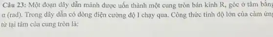 Câu 23: Một đoạn dây dẫn mảnh được uốn thành một cung tròn bán kính R , góc ở tâm bằng
alpha (rad) . Trong dây dẫn có dòng điện cường độ I chạy qua. Công thức tính độ lớn của cảm ứn
từ tại tâm của cung tròn là: