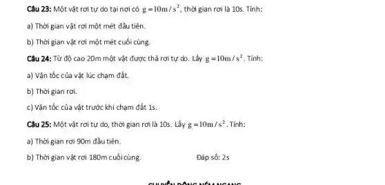 Câu 23: Một vật rơi tự do tại nơi có g=10m/s^2 , thời gian rơi là 10s. Tính:
a) Thời gian vật rơi một mét đầu tiên.
b) Thời gian vật rơi một mét cuối cùng.
Câu 24: Từ độ cao 20m một vật được thả rơi tự do. Lấy g=10m/s^2 Tính:
a) Vận tốc của vật lúc chạm đất.
b) Thời gian rơi.
c) Vận tốc của vật trước khi chạm đất 15.
Câu 25: Một vật rơi tự do, thời gian rơi là 10s . Lấy g=10m/s^2 Tính:
a) Thời gian rơi 90m đầu tiên.
b) Thời gian vật rơi 180m cuối cùng.
Đáp số: 2s