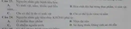 Câu 23. Nguyên nhân gây bệnh tiêu hóa:
A.Vi sinh vật, nắm thuốc quá liều
nắm __
B. Hóa chất độc hại trong thực phẩm vi sinh vật.
C. Chi có thể là do vi sinh vật
D. Chi có thể là do virus và nấm
Câu 24. Nguyên nhân gây tiêu chảy KHÔNG phải từ:
A.Ô nhiễm thực phẩm
B. Nhịn đại tiện
C. Ônhiềm nguôn nước
D. Sử dụng thuốc kháng sinh sai chi dẫn