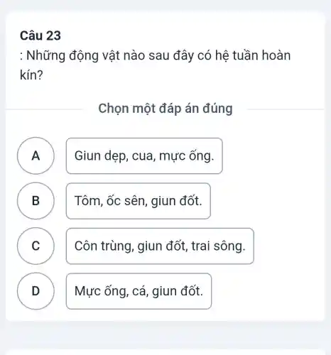 Câu 23
: Những động vật nào sau đây có hê tuần hoàn
kín?
Chọn một đáp án đúng
A Giun dẹp , cua, mực ống.
B ) Tôm, ốc sên , giun đốt.
C Côn trùng , giun đốt , trai sông.
D Mực ống, cá , giun đốt.
.