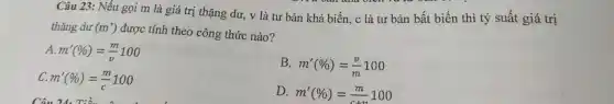 Câu 23: Nếu gọi m là giá trị thặng dư, v là tư bản khả biến . c là tư bản bất biến thì tỷ suất giá trị
thặng dư (m') được tính theo công thức nào?
A. m'(% )=(m)/(v)100
B. m'(% )=(v)/(m)100
C. m'(% )=(m)/(c)100
Câu 24. Tiền nên dư
D. m'(% )=(m)/(c+v)100