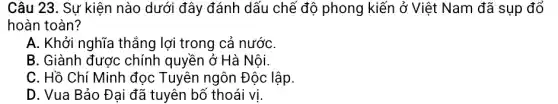 Câu 23. Sự kiện nào dưới đây đánh dấu chế độ phong kiến ở Việt Nam đã sụp đổ
hoàn toàn?
A. Khởi nghĩa thẳng lợi trong cả nướC.
B. Giành được chính quyền ở Hà Nội.
C. Hồ Chí Minh đọc Tuyên ngôn Độc lập.
D. Vua Bảo Đại đã tuyên bố thoái vị.