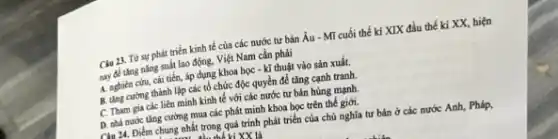 Câu 23. Từ sự phát triển kinh tế của các nước tư bản Âu - Mĩ cuối thế kỉ XIX đầu thế kỉ XX, hiện
nay để tǎng nǎng suất lao động, Việt Nam cần phải
A. nghiên cứu, cái tiến, áp dụng khoa học - kĩ thuật vào sản xuất.
B. ting curong thành lập các tổ chức độc quyền để tǎng cạnh tranh.
C. Tham gia các liên minh kinh tế với các nước tư bản hùng mạnh.
D. nhà nước tǎng cường mua các phát minh khoa học trên thế giới.
Câu 24. Điểm chung nhất trong quá trình phát triển của chủ nghĩa tư bản ở các nước Anh, Pháp,