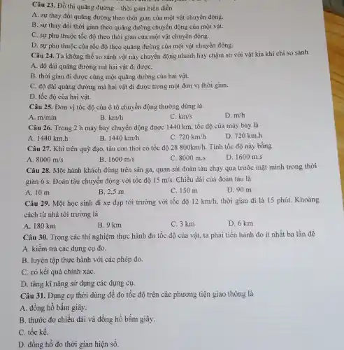 Câu 23. Đồ thị quãng đường - thời gian biểu diễn
A. sự thay đổi quãng đường theo thời gian của một vật chuyển động.
B. sự thay đổi thời gian theo quãng đường chuyển động của một vật.
C. sự phụ thuộc tốc độ theo thời gian của một vật chuyển động.
D. sự phụ thuộc của tốc độ theo quãng đường của một vật chuyển động.
Câu 24. Ta không thể so sánh vật này chuyển động nhanh hay chậm so với vật kia khi chỉ so sánh
A. độ dài quãng đường mà hai vật đi đượC.
B. thời gian đi được cùng một quãng đường của hai vật.
C. độ dài quãng đường mà hai vật đi được trong một đơn vị thời gian.
D. tốc độ của hai vật.
Câu 25. Đơn vị tốc độ của ô tô chuyển động thường dùng là
A. m/min
B. km/h
C. km/s
D. m/h
Câu 26. Trong 2 h máy bay chuyển động được 1440 km , tốc độ của máy bay là
A. 1440 km .h
B 1440km/h
C 720km/h
D. 720 km.h
Câu 27. Khi trên quỹ đạo, tàu con thoi có tốc độ 28800km/h . Tính tốc độ này bằng
A 8000m/s
B. 1600m/s
C. 8000 m.s
D. 1600 m.s
Câu 28. Một hành khách đứng trên sân ga, quan sát đoàn tàu chạy qua trước mặt mình trong thời
gian 6 s. Đoàn tàu chuyển động với tốc độ 15m/s . Chiều dài của đoàn tàu là
A. 10 m
B. 2,5 m
C. 150 m
D. 90 m
Câu 29. Một học sinh đi xe đạp tới trường với tốc độ 12km/h thời gian đi là 15 phút. Khoảng
cách từ nhà tới trường là
A. 180 km
B. 9 km
C. 3 km
D. 6 km
Câu 30. Trong các thí nghiệm thực hành đo tốc dộ của vật, ta phải tiến hành đo ít nhất ba lần để
A. kiểm tra các dụng cụ đo.
B. luyện tập thực hành với các phép đo.
C. có kết quả chính xáC.
D. tǎng kĩ nǎng sử dụng các dụng cụ.
Câu 31. Dụng cụ thời dùng để đo tốc độ trên các phương tiện giao thông là
A. đồng hồ bấm giây.
B. thước đo chiều dài và đồng hồ bấm giây.
C. tốc kế.
D. đồng hồ đo thời gian hiện số.