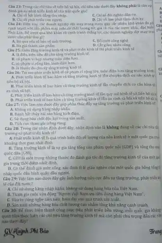 Câu 23: Trong các chỉ tiêu về tiến bộ xã hội, chỉ tiêu nào dưới đây không phải là cǎn cứ
đánh giá sự phát triển kinh tế của một quốc gia?
A. Chỉ số bất bình đẳng thu nhập.
C. Chỉ số đói nghèo dân cư.
B. Chỉ số phát triển con người.
D. Chỉ số lạm phát theo thời kỳ.
Câu 24: Hiện nay các doanh nghiệp dệt may trong nước gặp rất nhiều khó khǎn do ph
cạnh tranh với sản phẩm may mặc có chất lượng tốt, giá rẻ của các nước khác, đặc biệt
Thái Lan. Để vượt qua khó khǎn và cạnh tranh thắng lợi các doanh nghiệp dệt may tro
nước cần phải làm gì?
A. Bỏ qua yếu tố bảo vệ môi trường
C. Đối mới công nghệ.
D. Cắt giảm nhân công.
Câu 25: Giữa tǎng trưởng kinh tế và phát triển kinh tế thì phát triển kinh tế
A. là điều kiện tiền đề cho tǎng trưởng kinh tế.
B. có phạm vi hẹp nhưng toàn diện hơn.
C. có phạm vi rộng lớn, toàn diện hơn.
D. là thước đo cho sự tǎng trưởng kinh tế.
Câu 26: Tại sao phát triển kinh tế có phạm vi rộng lớn, toàn diện hơn tǎng trưởng kinh t
A. Phát triển kinh tế bao hàm cả tǎng trưởng kinh tế lẫn chuyến dịch cơ cấu kinh tế
tiến bộ xã hội.
B. Phát triển kinh tế bao hàm cả tǎng trưởng kinh tế lẫn chuyến dịch cơ cấu kinh tế ,
an sinh xã hội.
C. Phát triển kinh tế bao hàm cả tǎng trưởng kinh tế lẫn quy mô kinh tế và tiến bộ xã hí
D. Phát triển kinh tế bao hàm cả tǎng trưởng kinh tế lẫn an sinh xã hội và tiến bộ xã hé
Câu 27: Việc làm nào dưới đây góp phần thúc đẩy sự tǎng trưởng và phát triển kinh tế?
A. Không sử dụng hàng nhập khẩu.
B. Đánh bắt thủy hải sản bằng kích điện.
C. Sử dụng hóa chất độc hại trong sản xuất.
D. Tích cực tham gia trồng rừng.
Câu 28: Trong các nhân định dưới đây, nhận định nào là không đúng về các chỉ tiêu tǎn
trưởng và phát triển kinh tế?
A. Phát triển kinh tế là quá trình biến đổi về lượng của nền kinh tế ở một quốc gia tron
khoảng thời gian nhất định.
B. Tǎng trưởng kinh tế là sự gia tǎng tổng sản phẩm quốc nội (GDP) và tổng thu nhã
quốc dân (GNI)
C. GDP là một trong những thước đo đánh giá tốc độ tǎng trưởng kinh tế của một quố
gia trong thời điểm nhất định.
D. Có thể đánh giá mức sống, xác định tỉ lệ giàu nghèo của một quốc gia bằng tổng th
nhập quốc dân bình quân đầu người.
Câu 29: Việc làm nào dưới đây gây ảnh hưởng tiêu cực đến sự tǎng trưởng, phát triển kit
tế của đất nước?
A. Chỉ sử dụng hàng nhập khẩu , không sử dụng hàng hóa của Việt Nam.
B. Tham gia cuộc vận động "Người Việt Nam ưu tiên dùng hàng Việt Nam".
C. Đầu tư công nghệ tiên tiến , hiện đại vào quá trình sản xuất.
D. Sản xuất những hàng hóa chất lượng cao nhằm tǎng khả nǎng canh tranh.
Câu 30: Để thực hiện thành công mục tiêu phát triển bền vững,mỗi quốc gia không
quan tâm thực hiện các chỉ tiêu tǎng trưởng kinh tế mà còn phải chú trọng đến các vấn
nào dưới đây?
GV Huỳnh Phí Bảo