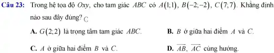 Câu 23 : Trong hệ tọa đô Oxy , cho tam giác ABC có A(1;1),B(-2;-2),C(7;7) . Khẳng định
nào sau đây đúng 'C
A. G(2;2) là trọng tâm tam giác ABC.
B. B ở giữa hai điểm A và C.
C. A ở giữa hai điểm B và C.
__ __
D. overrightarrow (AB),overrightarrow (AC) cùng hướng