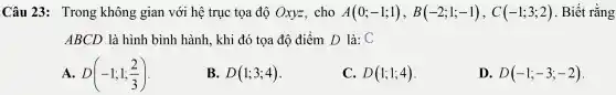 Câu 23 : Trong không gian với hệ trục tọa độ Oxyz . cho A(0;-1;1),B(-2;1;-1),C(-1;3;2) . Biết rằng
ABCD là hình bình hành , khi đó tọa độ điểm D là: C
A. D(-1;1;(2)/(3))
B. D(1;3;4)
C. D(1;1;4)
D. D(-1;-3;-2)