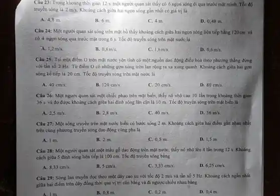 Câu 23: Trong khoảng thời gian 12 s một người quan sát thấy có 6 ngọn sóng đi qua trước mặt minh. Tốc độ
truyền sóng là 2m/s Khoảng cách giữa hai ngọn sóng gần nhất có giá trị là
A. 4,8 m.
B. 6 m.
C. 4 m
D. 0,48 m.
Câu 24: Một người quan sát sóng trên mặt hồ thấy khoảng cách giữa hai ngọn sóng liên tiếp bằng 120cm và
có 4 ngọn sóng qua trước mặt trong 6 s. Tốc độ truyền sóng trên mặt nước là
A. 1,2m/s
B. 0,8m/s
C. 1,6m/s
D. 0,6m/s
Câu 25: Tại một điểm O trên mặt nước yên tĩnh có một nguồn dao động điều hoà theo phương thẳng đứng
với tần số 2 Hz. Từ điểm O có những gợn sóng tròn lan rộng ra xa xung quanh. Khoảng cách giữa hai gợn
sóng kế tiếp là 20 cm. Tốc độ truyền sóng trên mặt nước là
A. 40cm/s.
B. 120cm/s
C. 20cm/s.
D. 80cm/s
quan sát một chiếc phao trên mặt biển , thấy nó nhô cao 10 lần trong khoảng thời gian
36 s và đo được khoảng cách giữa hai đỉnh sóng lân cận là 10 m.Tốc độ truyền sóng trên mặt biển là
A. 2,5m/s
B. 2,8m/s.
C. 40m/s
D. 36m/s
Câu 27: Một sóng truyền trên mặt nước biển có bước sóng 2 m. Khoảng cách giữa hai điểm gần nhau nhất
trên cùng phương truyền sóng dao động cùng pha là
A. 1 m.
B. 2 m
C. 0,5 m
D. 1,5 m
Câu 28: Một người quan sát một mấu gỗ dao động trên mặt nước, thấy nó nhô lên 4 lần trong 12 s. Khoảng
cách giữa 5 đinh sóng liên tiếp là 100 cm. Tốc độ truyền sóng bằng
A. 8,33cm/s
B. 5cm/s
C. 3,33cm/s.
D. 6,25cm/s.
Câu 29: Sóng lan truyền dọc theo một dây cao su với tốc độ 2m/s và tần số 5 Hz. Khoảng cách ngắn nhất
giữa hai điểm trên dây đồng thời qua vị trí cân bằng và đi ngược chiều nhau bằng
A. 1 m
B. 0,8 m.
C. 0,2 m
D. 0,4 m