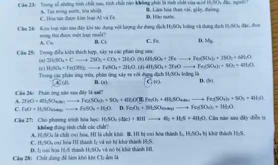 Câu 23: Trong số những tính chất sau, tính chất nào không phải là tính chất của acid H_(2)SO_(4) đặc, nguội?
A. Tan trong nước, tỏa nhiệt.
B. Làm hóa than vải, giấy, đường.
C. Hòa tan được kim loại Al và Fe.
D. Háo nướC.
Câu 24: Kim loại nào sau đây khi tác dụng với lượng dư dung dịch H_(2)SO_(4) loãng và dung dịch H_(2)SO_(4) đặc, đun
nóng thu được một loại muối?
A. Cu.
B. Cr.
C. Fe.
D. Mg.
Câu 25: Trong điều kiện thích hợp, xảy ra các phản ứng sau:
(a) 2H_(2)SO_(4)+Carrow 2SO_(2)+CO_(2)+2H_(2)O (b) 6H_(2)SO_(4)+2Fearrow Fe_(2)(SO_(4))_(3)+3SO_(2)+6H_(2)O
(c) H_(2)SO_(4)+Fe(OH)_(2)arrow FeSO_(4)+2H_(2)O (d) 4H_(2)SO_(4)+2FeOarrow Fe_(2)(SO_(4))_(3)+SO_(2)+4H_(2)O
Trong các phản ứng trên, phản ứng xảy ra với dung dịch H_(2)SO_(4) loãng là
A. (d).
B. (a).
C. (c).
D. (b).
Câu 26: Phản ứng nào sau đây là sai?
A. 2FeO+4H_(2)SO_(4)(abc)arrow Fe_(2)(SO_(4))_(3)+SO_(2)+4H_(2)O(B,Fe_(2)( OB(F)Fe_(2)O_(3)+4H_(2)SO_(4(s)))arrow Fe_(2)(SO_(4))_(3)+SO_(2)+4H_(2)O
C FeO+H_(2)SO_(4(loang))arrow FeSO_(4)+H_(2)O
D Fe_(2)O_(3)+3H_(2)SO_(4(loang))arrow Fe_(2)(SO_(4))_(3)+3H_(2)O
Câu 27: Cho phương trình hóa học: H_(2)SO_(4)(dac)+8HIarrow 4I_(2)+H_(2)S+4H_(2)O . Câu nào sau đây diễn tả
không đúng tính chất các chất?
A. H_(2)SO_(4) là chất oxi hóa . HI là chất khử.B. HI bị oxi hóa thành I_(2),H_(2)SO_(4) bị khử thành H_(2)S
C. H_(2)SO_(4) oxi hóa HI thành I_(2) và nó bị khử thành H_(2)S
D. I_(2) oxi hóa H_(2)S thành H_(2)SO_(4) và nó bị khử thành HI.
Câu 28: Chất dùng để làm khô khí Cl_(2) âm là