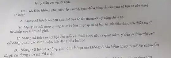 Câu 23. Đâu không phải một lập trường quan điểm đúng về mối quan hệ bạn bè trên mạng
xã hội?
A. Mạng xã hội là ảo nên quan hệ bạn bè tên mạng xã hội cũng chỉ là ảo.
B. Mạng xã hội giúp chúng ta mở rộng được quan hệ bạn bè, kết thân được với nhiều người
từ khắp nơi trên thế giới.
C. Mạng xã hội tạo cơ hội cho mỗi cá nhân được nêu ra quan điểm , ý kiến cá nhân một cách
dễ dàng quan các bình luận, bài đǎng của bạn bè.
D. Mạng xã hội là không gian để kết bạn mà không có các kiểm duyệt vì mỗi tài khoản đều
được sử dụng bởi người thật.
bởi ý kiến của người kháC.