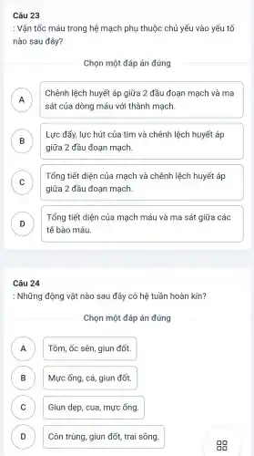 Câu 23
: Vận tốc máu trong hệ mạch phụ thuộc chủ yếu vào yếu tố
nào sau đây?
Chọn một đáp án đúng
A
sát của dòng máu với thành mạch.
Chênh lệch huyết áp giữa 2 đầu đoạn mạch và ma
B
Lực đẩy,lực hút của tim và chênh lệch huyết áp
D
giữa 2 đầu đoạn mạch.
C )
Tổng tiết diện của mạch và chênh lệch huyết áp
giữa 2 đầu đoạn mạch
D
tế bào máu.
Tổng tiết diện của mạch máu và ma sát giữa các
Câu 24
: Những động vật nào sau đây có hệ tuần hoàn kín?
Chọn một đáp án đúng
A
Tôm, ốc sên, giun đốt.
B D
Mực ống , cá, giun đốt.
C
Giun dẹp , cua , mực ống.
D D
Côn trùng , giun đốt,trai sông.