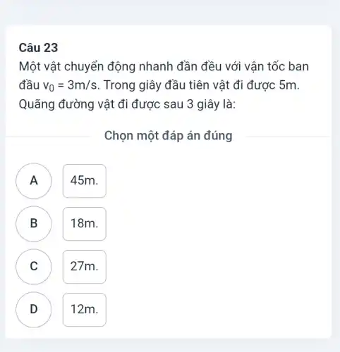 Câu 23
Một vật chuyển động nhanh đần đều với vận tốc ban
đầu v_(0)=3m/s . Trong giây đầu tiên vật đi được 5m.
Quãng đường vật đi được sau 3 giây là:
Chọn một đáp án đúng
A 45m.
n
B 18m.
D
C
27m.
D
12m.