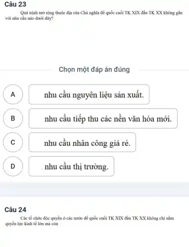 Câu 23
Quá trình mở rộng thuộc địa của Chủ nghĩa đế quốc cuối TK XIX đầu TK XX không gắn
với nhu câu nào dưới đây?
Chọn một đáp án đúng
)
nhu câu nguyên liệu sản xuất.
B
)
nhu câu tiêp thu các nên vǎn hóa mới.
C )
nhu câu nhân công giá rẻ.
D
D
nhu câu thi trường.
Câu 24
Các tổ chức độc quyền ở các nước đế quốc cuối TK XIX đầu TK XX không chỉ nắm
quyền lực kinh tế lớn mà còn