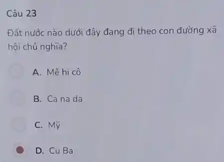 Câu 23
Đất nước nào dưới đây đang đi theo con đường xã
hội chủ nghĩa?
A. Mêhi cô
B. Cana da
C. Mỹ
D. CuBa