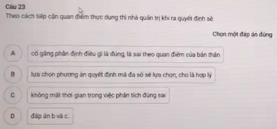 Câu 23
Theo cách tiếp cận quan điểm thực dụng thì nhà quản trị khi ra quyết định sẽ:
Chọn một đáp án đúng
A ) cố gâng phân định điều gì là đúng.là sai theo quan điểm của bản thân
B ) lựa chọn phương án quyết định mà đa số sẽ lựa chọn , cho là hợp lý
C không mất thời gian trong việc phân tích đúng sai C
D ) đáp án b và c.