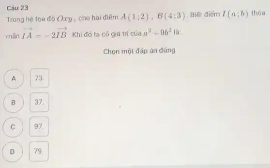 Câu 23
Trong hệ tọa độ Oxy, cho hai điểm A(1;2),B(4;3) . Biết điểm I(a;b) thỏa
mãn
overrightarrow (IA)=-2overrightarrow (IB) . Khi đó ta có giá trị của a^2+9b^2 là:
Chọn một đáp án đúng
D
A A
73.
B
37.
C 97.
D 79.